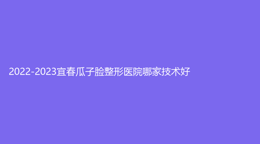 2022-2023宜春瓜子臉整形醫(yī)院哪家技術好？美萊、夢麗、豐城徐趙慶診所等機構哪家費用低？