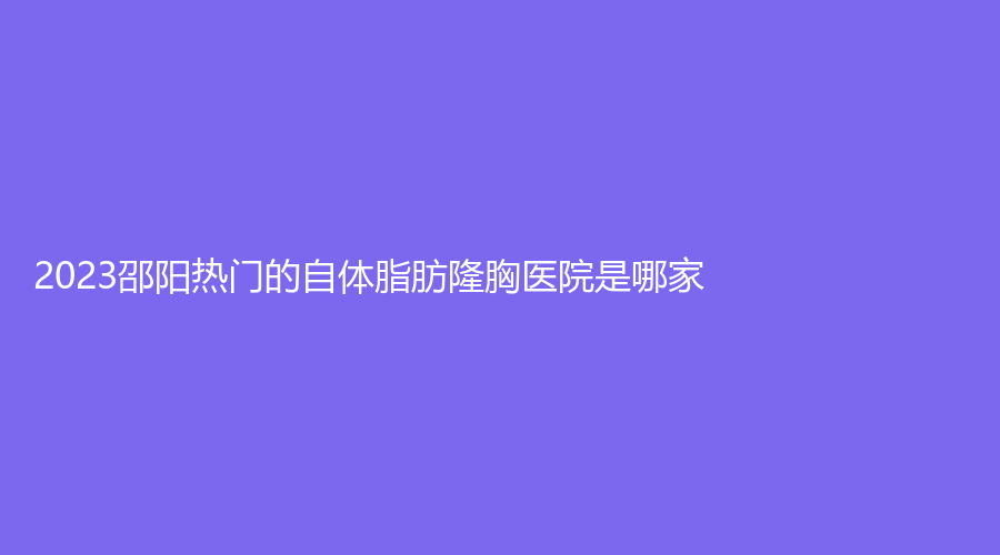2023邵陽(yáng)熱門的自體脂肪隆胸醫(yī)院是哪家？