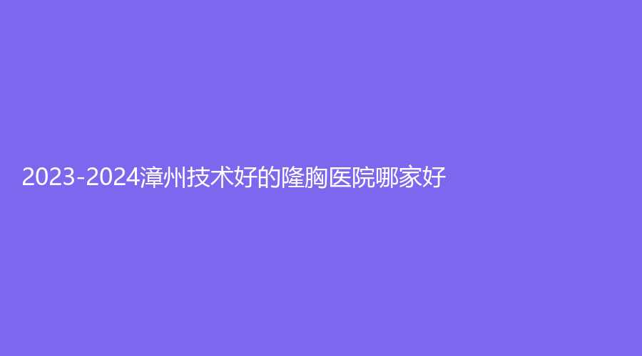 2023-2024漳州技術(shù)好的隆胸醫(yī)院哪家好？華美紫馨醫(yī)學(xué)、美博士、新醫(yī)美等機(jī)構(gòu)哪個便宜？