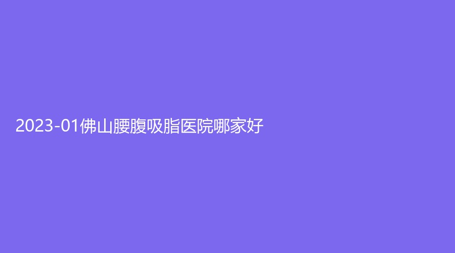 2023-01佛山腰腹吸脂醫(yī)院哪家好？順醫(yī)美、施亮牙科診所、凱潤婷等機構(gòu)哪家便