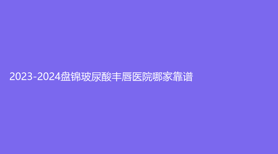 2023-2024盤錦玻尿酸豐唇醫(yī)院哪家靠譜？北芳診所、逸軒診所、名人診所等機(jī)構(gòu)登頂前五！