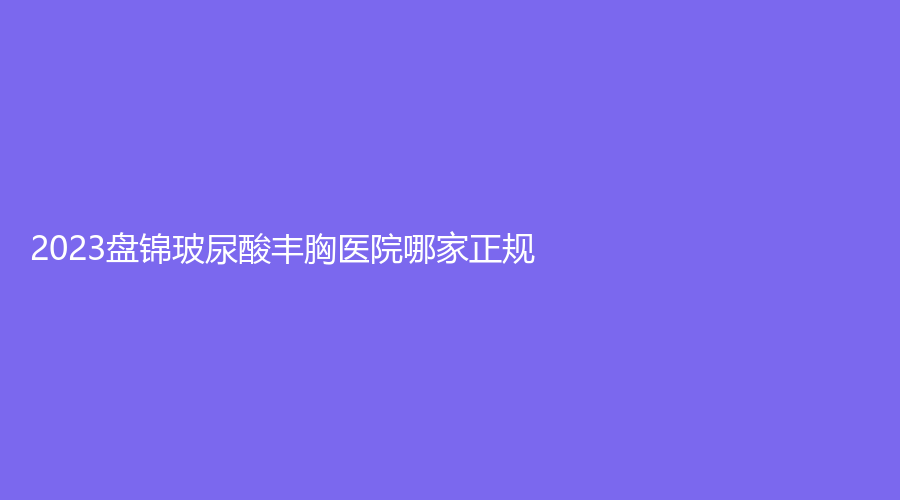2023盤錦玻尿酸豐胸醫(yī)院哪家正規(guī)？
