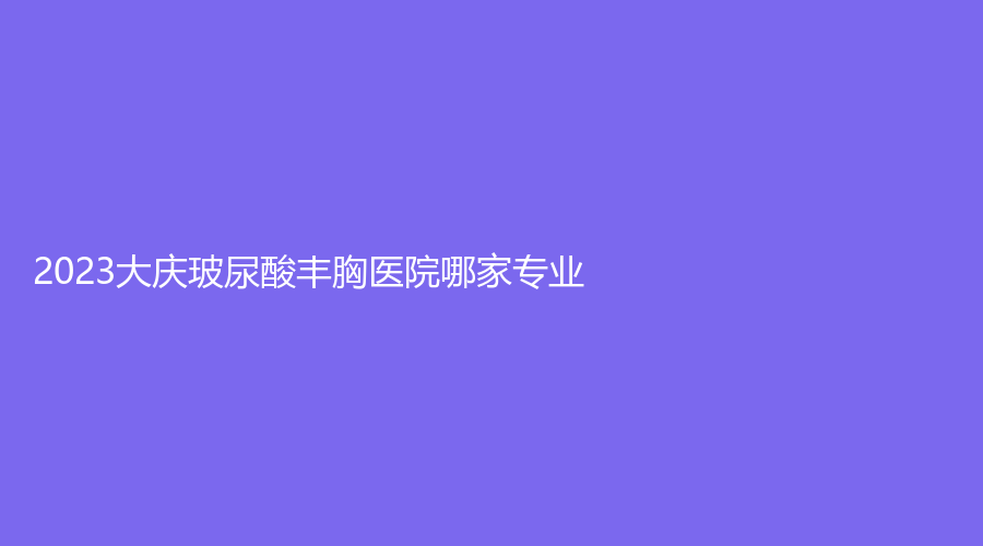 2023大慶玻尿酸豐胸醫(yī)院哪家專(zhuān)業(yè)？東韓診所、超