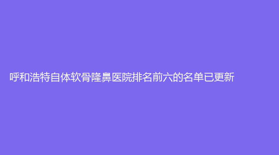 呼和浩特自體軟骨隆鼻醫(yī)院排名前六的名單已更新！