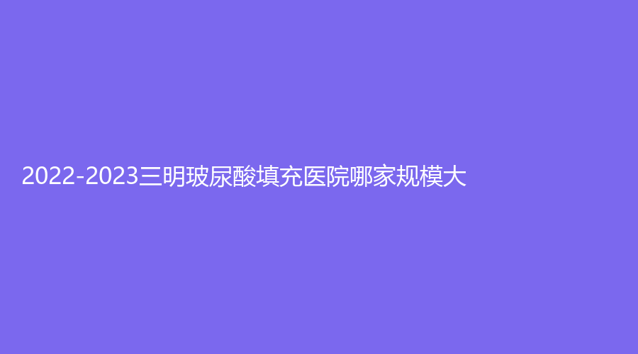 2022-2023三明玻尿酸填充醫(yī)院哪家規(guī)模大？