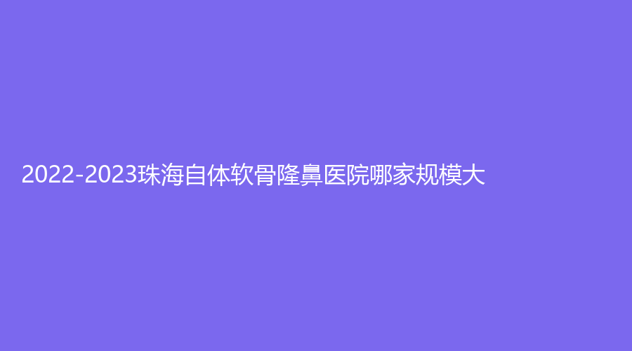 2022-2023珠海自體軟骨隆鼻醫(yī)院哪家規(guī)模大？?jī)?yōu)里卡齒科、璞梵診所、美南華等機(jī)構(gòu)榜上有名！