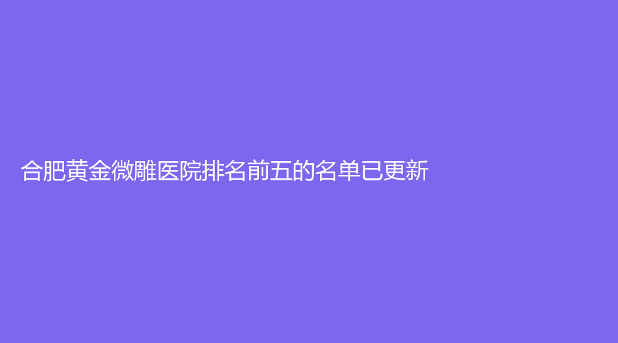 合肥黃金微雕醫(yī)院排名前五的名單已更新！