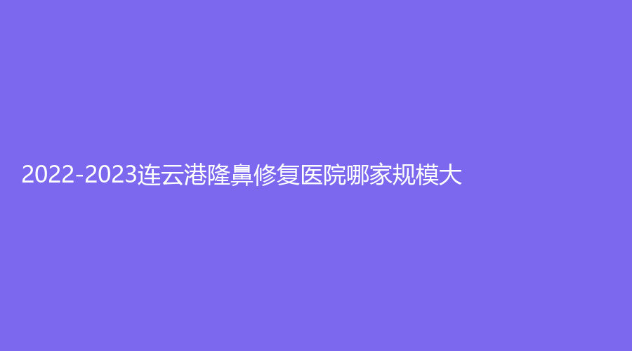 2022-2023連云港隆鼻修復(fù)醫(yī)院哪家規(guī)模大？藍石、億大、媚眼等機構(gòu)哪個專業(yè)？