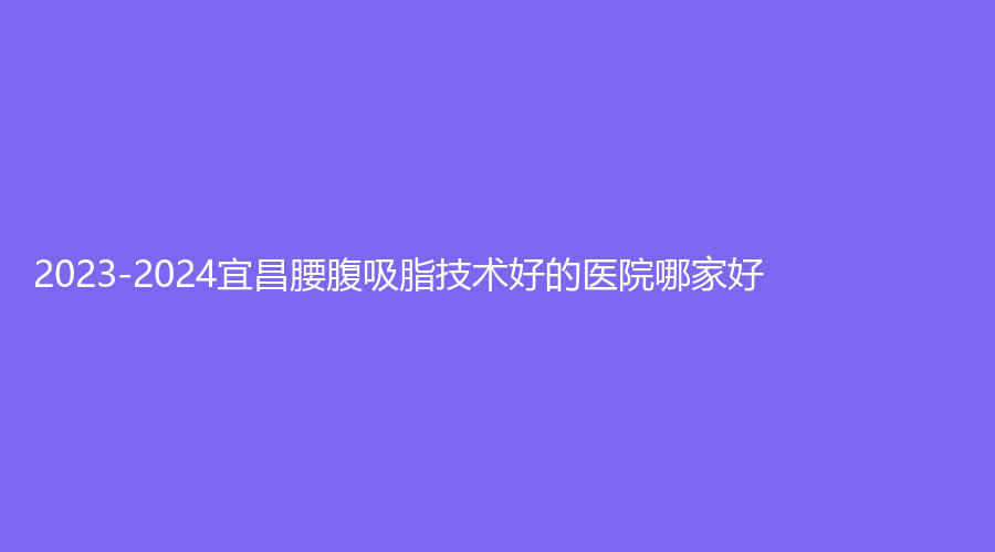 2023-2024宜昌腰腹吸脂技術(shù)好的醫(yī)院哪家好？楚美人診所、當(dāng)陽(yáng)李長(zhǎng)青診所、蕾帝等機(jī)構(gòu)哪家靠譜？