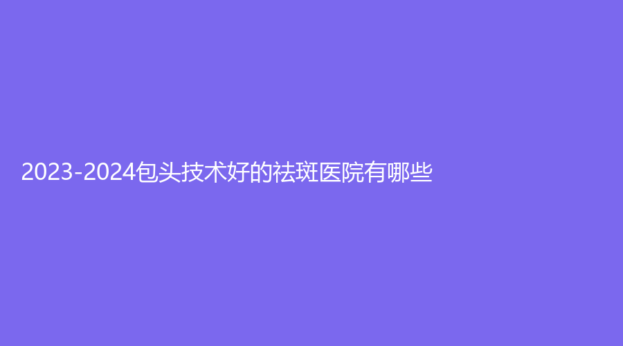 2023-2024包頭技術好的祛斑醫(yī)院有哪些？西之秀、靜美、醫(yī)學院第二附屬醫(yī)院醫(yī)學科等機構不負眾望！