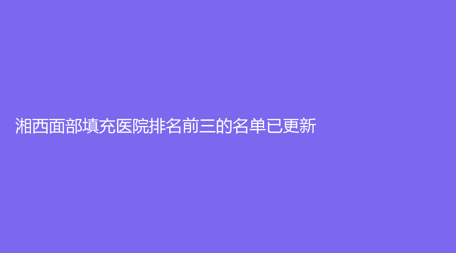 湘西面部填充醫(yī)院排名前三的名單已更新！