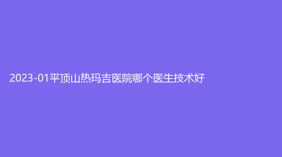 2023-01平頂山熱瑪吉醫(yī)院哪個(gè)醫(yī)生技術(shù)好？