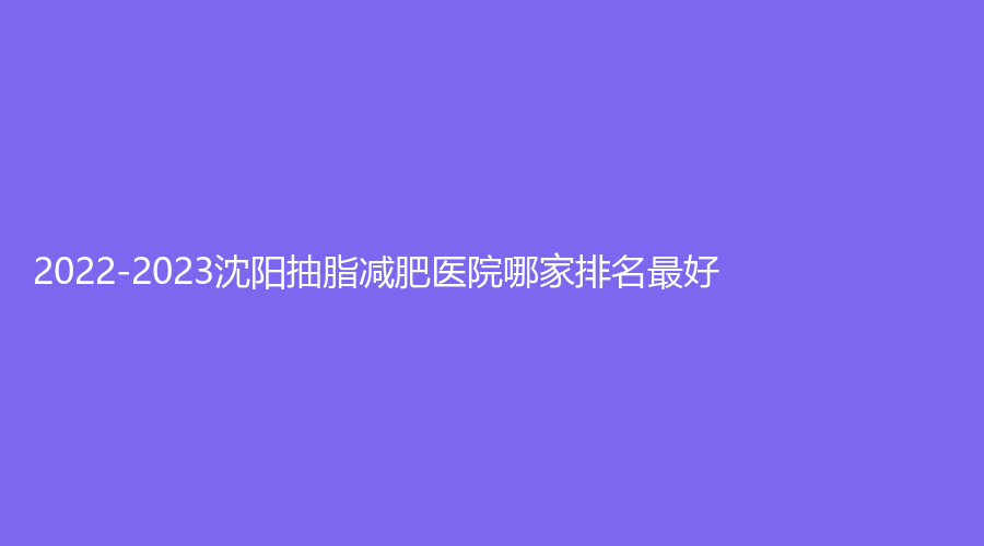 2022-2023沈陽抽脂減肥醫(yī)院哪家排名好？伊容疤痕診所、悅己、盡美等機構(gòu)哪家技術(shù)好？