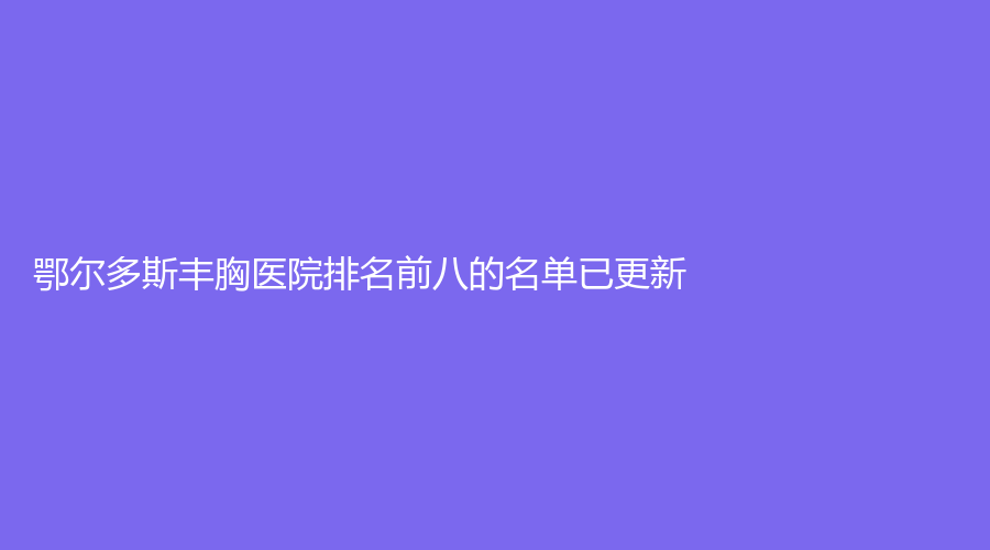 鄂爾多斯豐胸醫(yī)院排名前八的名單已更新！