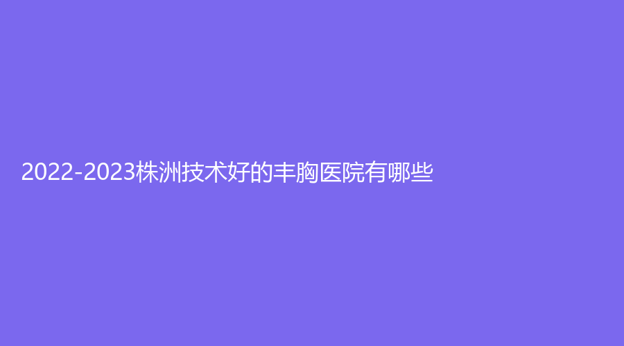 2022-2023株洲技術(shù)好的豐胸醫(yī)院有哪些？宇芳姬、市一醫(yī)院燒傷外科、伊百麗診所等機構(gòu)哪個效果好？