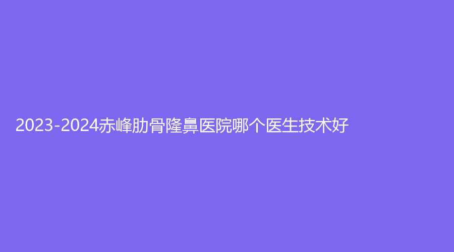 2023-2024赤峰肋骨隆鼻醫(yī)院哪個(gè)醫(yī)生技術(shù)好？錦然