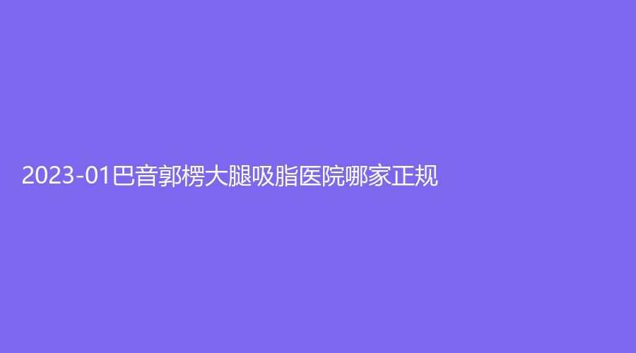 2023-01巴音郭楞大腿吸脂醫(yī)院哪家正規(guī)？