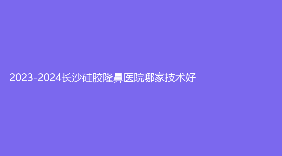 2023-2024長沙硅膠隆鼻醫(yī)院哪家技術(shù)好？