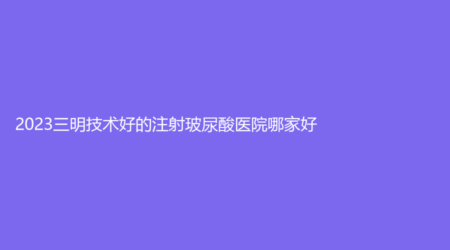 2023三明技術好的注射玻尿酸醫(yī)院哪家好？