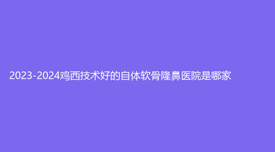 2023-2024雞西技術(shù)好的自體軟骨隆鼻醫(yī)院是哪家？梁術(shù)仙?？漆t(yī)院、王醫(yī)生外科、
