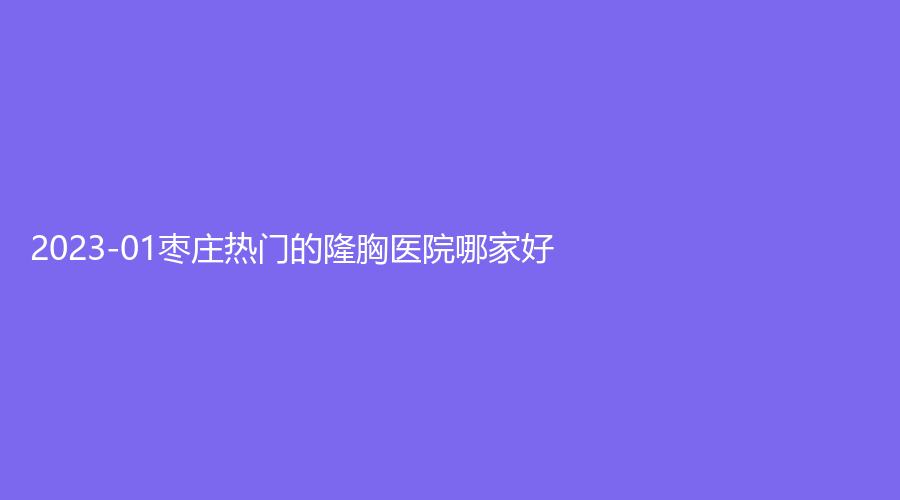2023-01棗莊熱門的隆胸醫(yī)院哪家好？滕州大華藝美、市立醫(yī)院中心、美之道等機