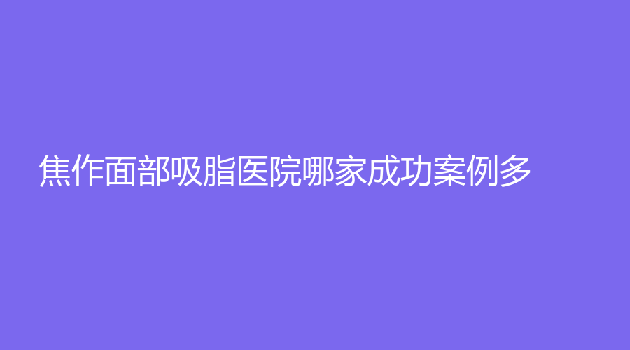 焦作面部吸脂醫(yī)院哪家成功案例多？