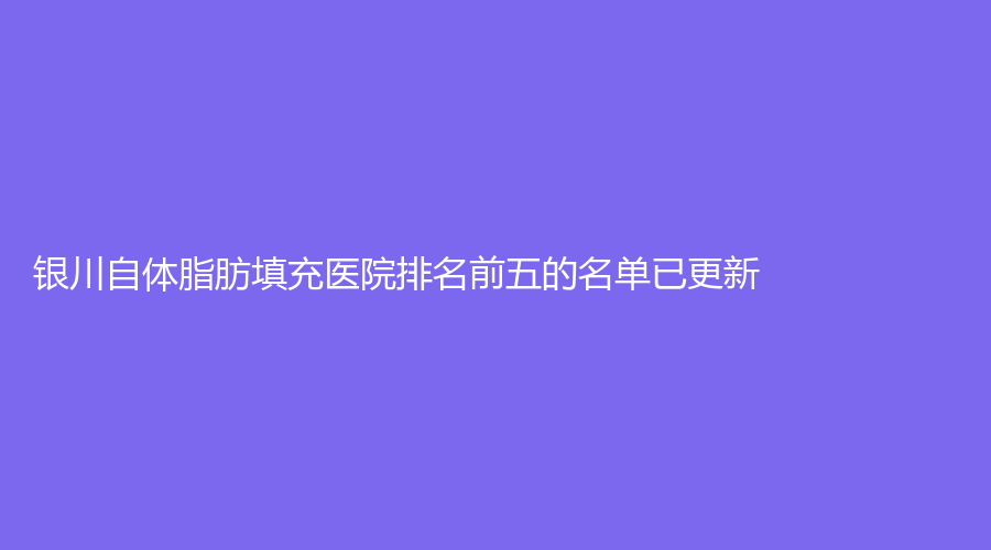銀川自體脂肪填充醫(yī)院排名前五的名單已更新！