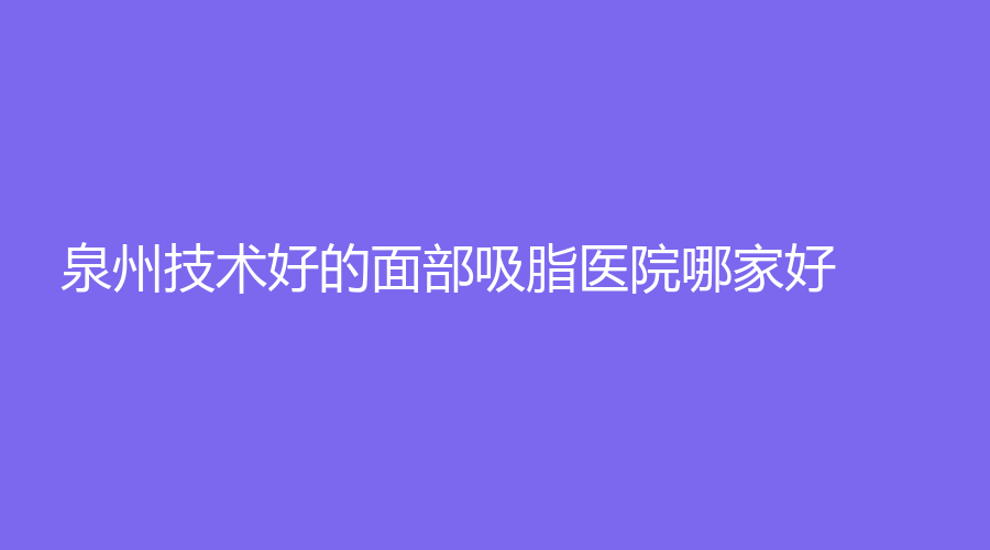 泉州技術(shù)好的面部吸脂醫(yī)院哪家好？西華、西施醫(yī)學(xué)、弗麗嘉（原億露美）等機(jī)構(gòu)哪家便宜？