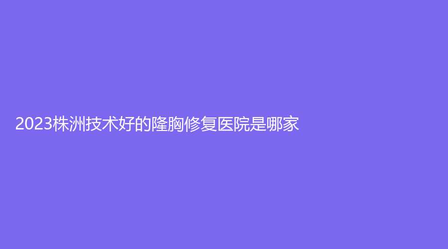 2023株洲技術(shù)好的隆胸修復(fù)醫(yī)院是哪家？