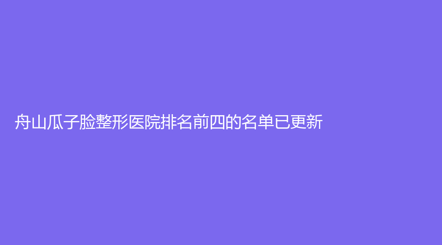 舟山瓜子臉整形醫(yī)院排名前四的名單已更新！新城劉靜診所、港東診所、德爾美