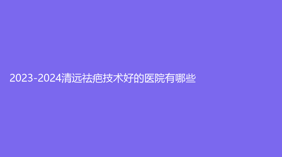 2023-2024清遠(yuǎn)祛疤技術(shù)好的醫(yī)院有哪些？華美紅妝外科、艾咔、瑞麗等機(jī)構(gòu)哪家靠譜？