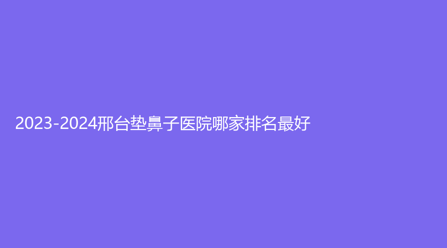 2023-2024邢臺(tái)墊鼻子醫(yī)院哪家排名好？