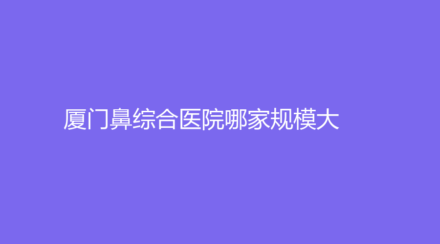 廈門鼻綜合醫(yī)院哪家規(guī)模大？