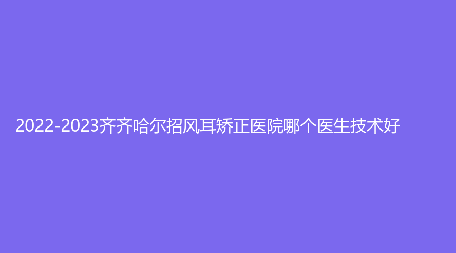2022-2023齊齊哈爾招風(fēng)耳矯正醫(yī)院哪個(gè)醫(yī)生技術(shù)好？