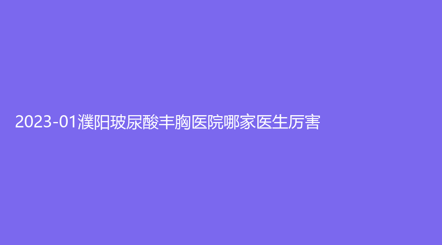 2023-01濮陽玻尿酸豐胸醫(yī)院哪家醫(yī)生厲害？