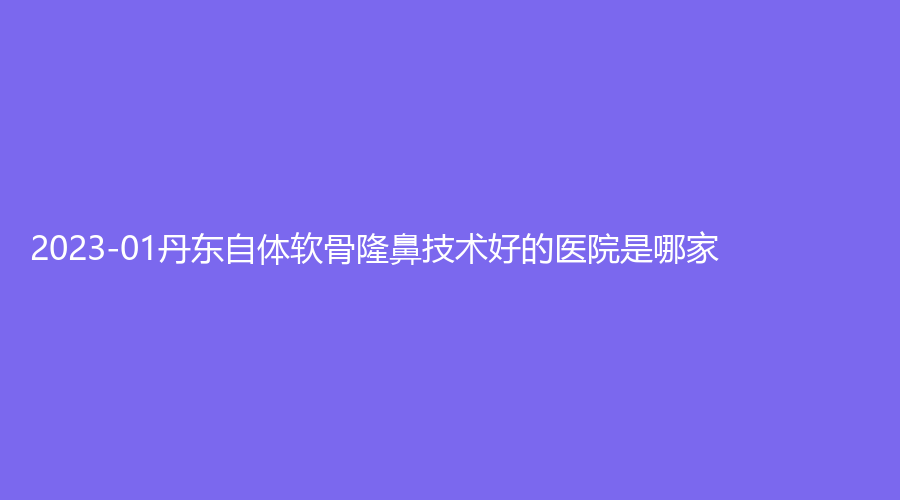 2023-01丹東自體軟骨隆鼻技術好的醫(yī)院是哪家？
