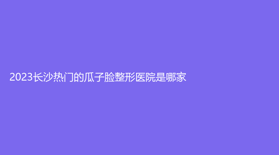 2023長(zhǎng)沙熱門的瓜子臉整形醫(yī)院是哪家？彭青和診所、湖南泊麗、星辰星醫(yī)美等機(jī)構(gòu)哪家技術(shù)好？
