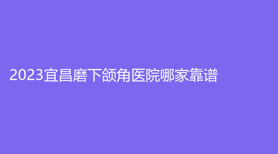 2023宜昌磨下頜角醫(yī)院哪家靠譜？市第一人民醫(yī)院燒傷外科、越齡診所、嘉惠爾等機(jī)構(gòu)位列前三！
