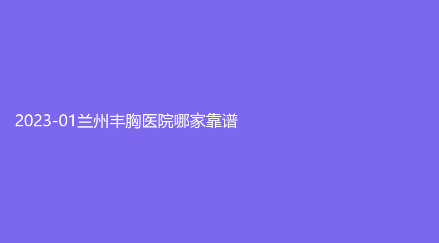 2023-01蘭州豐胸醫(yī)院哪家靠譜？名顏診所、繡診所、萊尚等機(jī)構(gòu)哪家正規(guī)？
