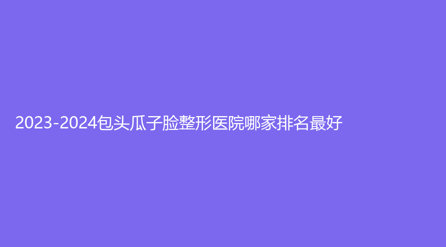 2023-2024包頭瓜子臉整形醫(yī)院哪家排名好？