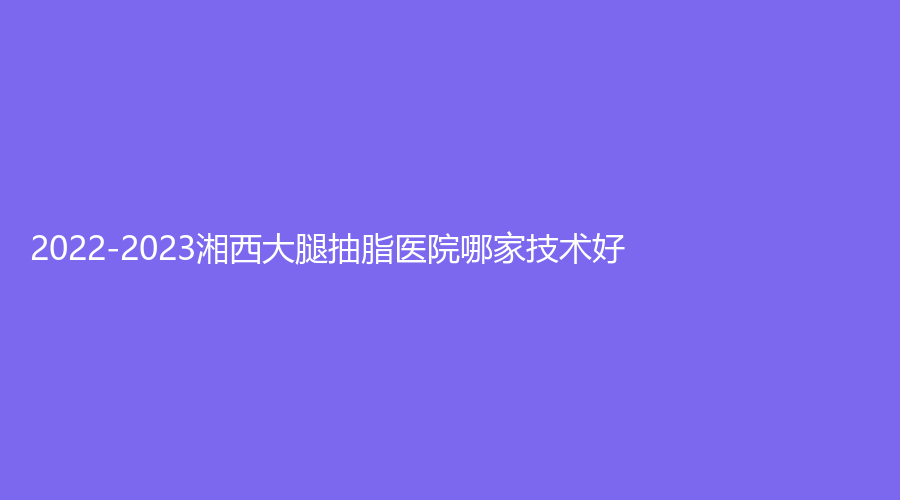 2022-2023湘西大腿抽脂醫(yī)院哪家技術(shù)好？