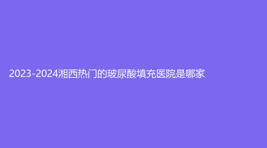 2023-2024湘西熱門(mén)的玻尿酸填充醫(yī)院是哪家？