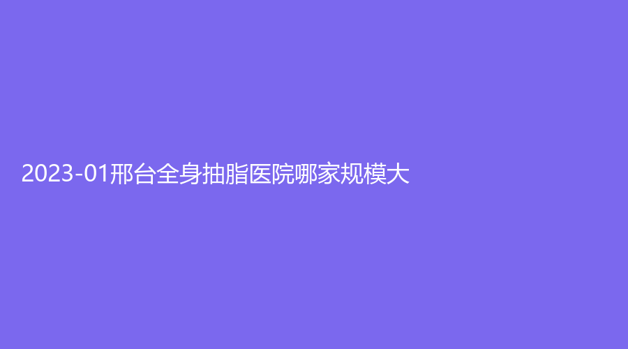 2023-01邢臺全身抽脂醫(yī)院哪家規(guī)模大？