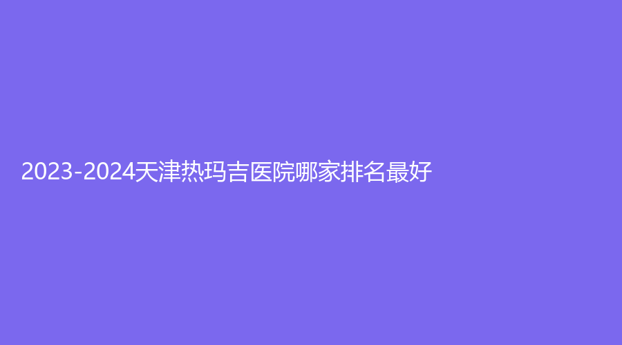 2023-2024天津熱瑪吉醫(yī)院哪家排名好？中西醫(yī)結(jié)合醫(yī)院、文怡、美吉拉診所等機構(gòu)