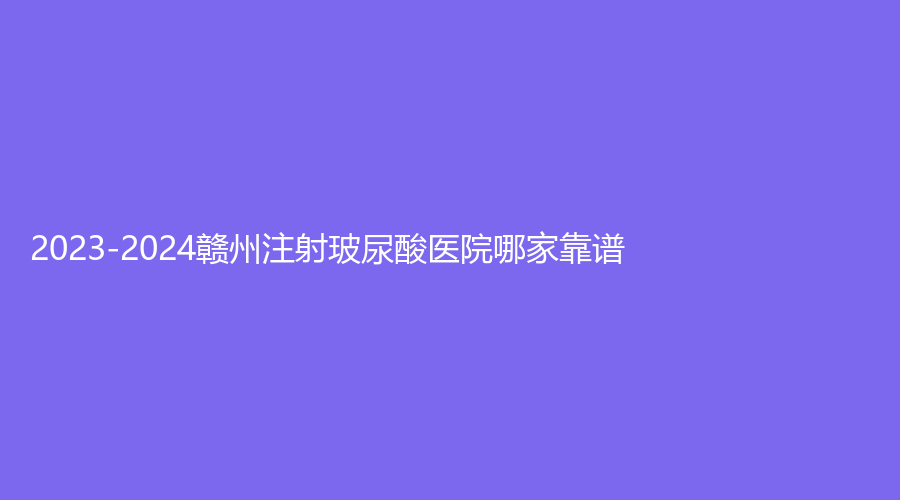 2023-2024贛州注射玻尿酸醫(yī)院哪家靠譜？