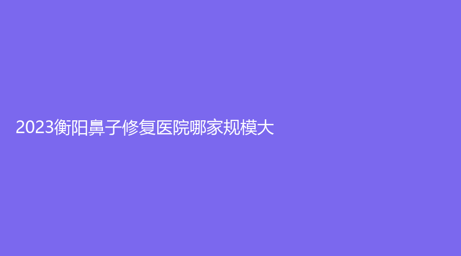 2023衡陽鼻子修復(fù)醫(yī)院哪家規(guī)模大？祁東金典美集診所、衡山金典美集診所、南華大學(xué)附屬第二醫(yī)院科等機(jī)構(gòu)哪家好？