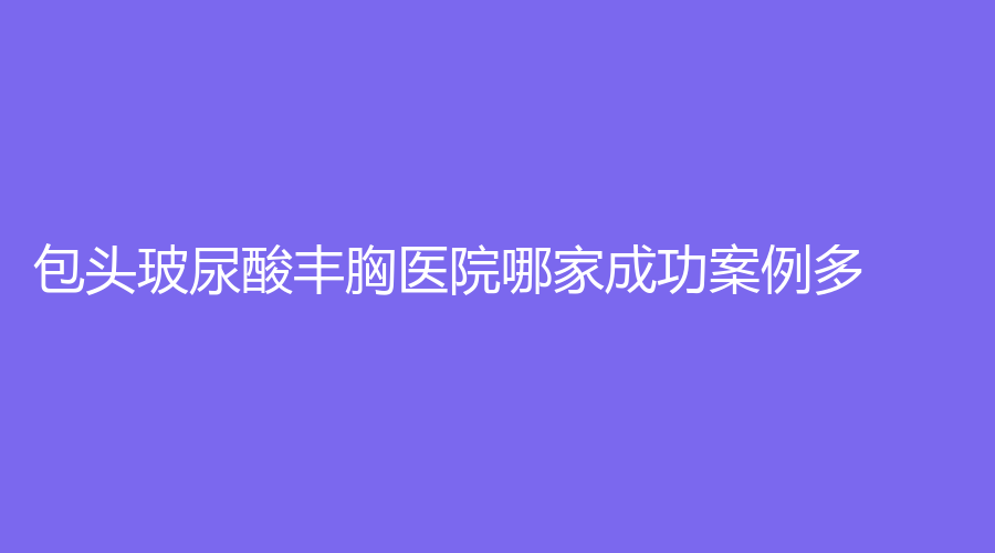 包頭玻尿酸豐胸醫(yī)院哪家成功案例多？