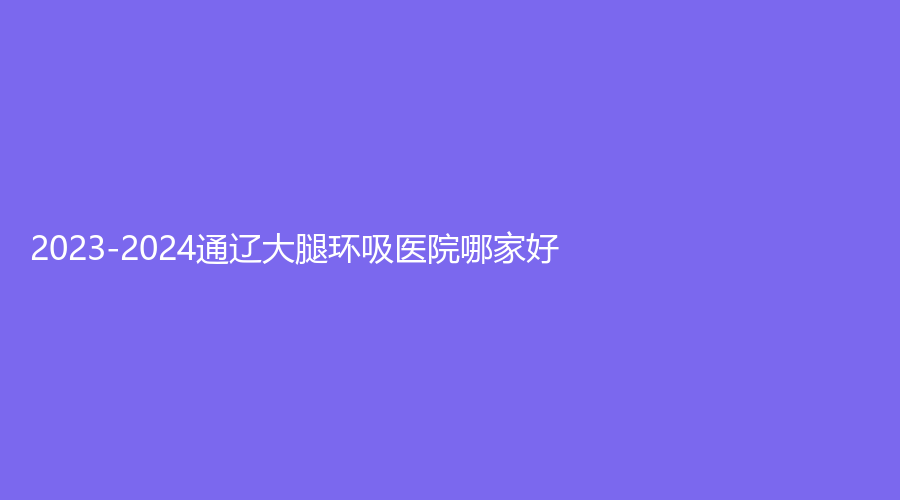 2023-2024通遼大腿環(huán)吸醫(yī)院哪家好？