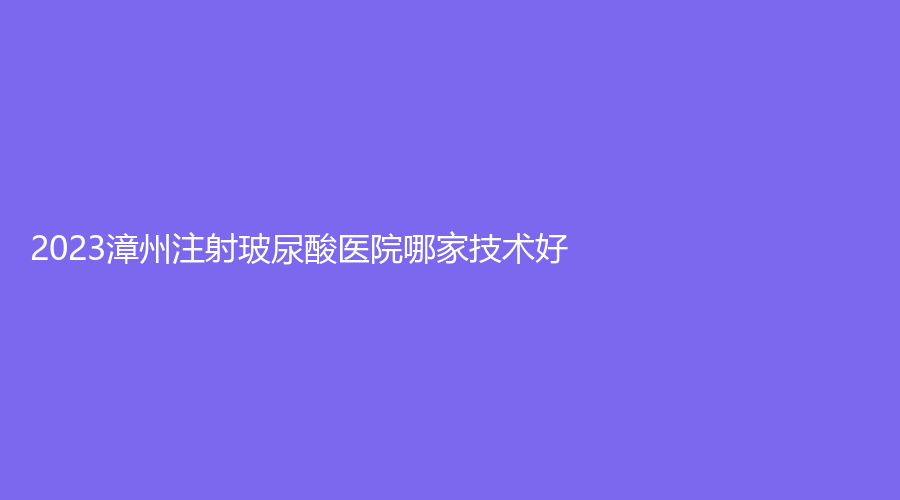 2023漳州注射玻尿酸醫(yī)院哪家技術好？