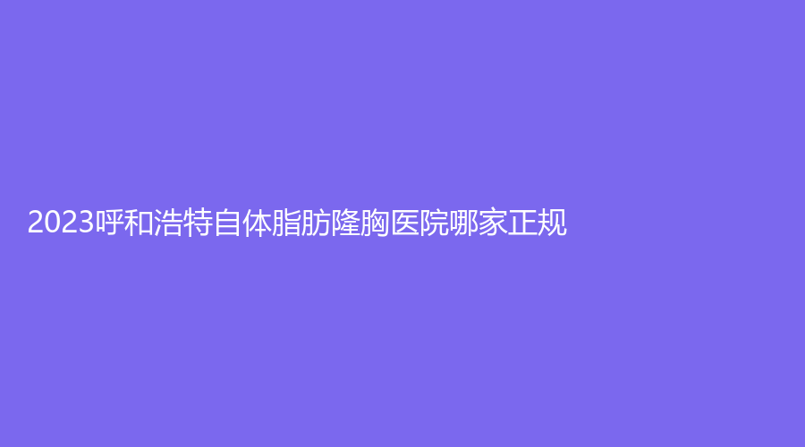 2023呼和浩特自體脂肪隆胸醫(yī)院哪家正規(guī)？